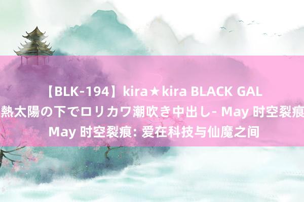 【BLK-194】kira★kira BLACK GAL 黒ギャル青姦露出-灼熱太陽の下でロリカワ潮吹き中出し- May 时空裂痕: 爱在科技与仙魔之间