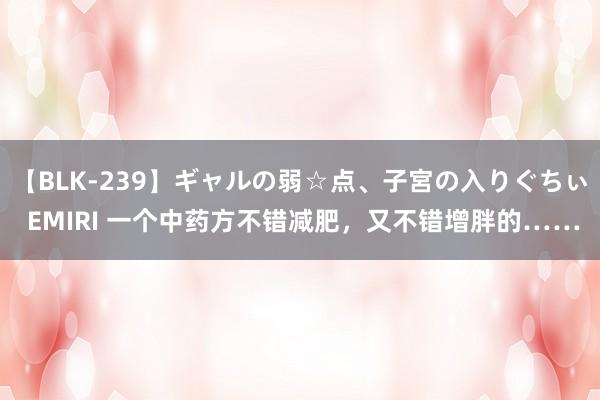 【BLK-239】ギャルの弱☆点、子宮の入りぐちぃ EMIRI 一个中药方不错减肥，又不错增胖的……