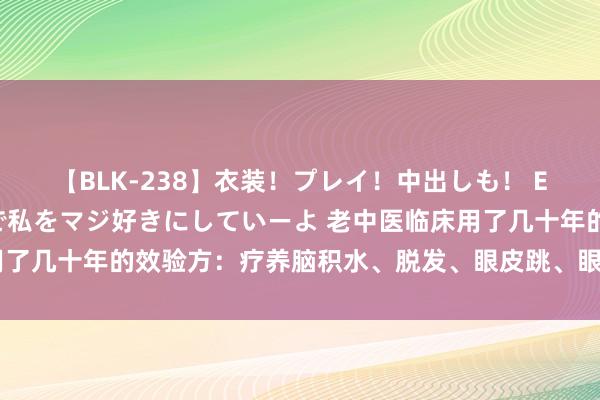 【BLK-238】衣装！プレイ！中出しも！ EMIRIのつぶやき指令で私をマジ好きにしていーよ 老中医临床用了几十年的效验方：疗养脑积水、脱发、眼皮跳、眼压过高方、保胎