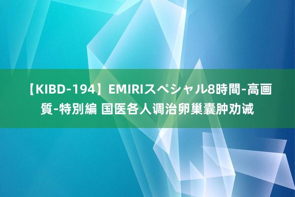 【KIBD-194】EMIRIスペシャル8時間-高画質-特別編 国医各人调治卵巢囊肿劝诫