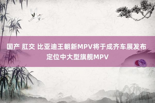 国产 肛交 比亚迪王朝新MPV将于成齐车展发布 定位中大型旗舰MPV