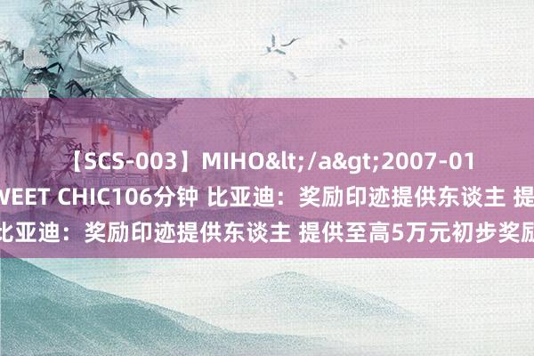 【SCS-003】MIHO</a>2007-01-10h.m.p&$SWEET CHIC106分钟 比亚迪：奖励印迹提供东谈主 提供至高5万元初步奖励