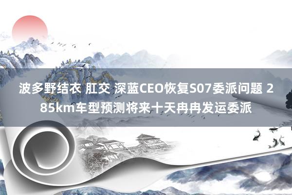 波多野结衣 肛交 深蓝CEO恢复S07委派问题 285km车型预测将来十天冉冉发运委派