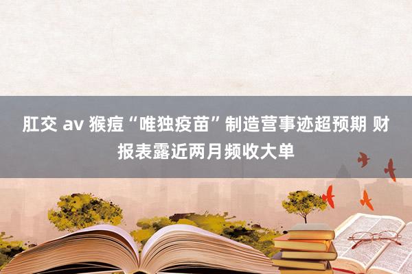 肛交 av 猴痘“唯独疫苗”制造营事迹超预期 财报表露近两月频收大单