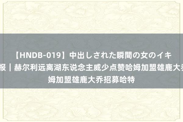 【HNDB-019】中出しされた瞬間の女のイキ顔 NBA早报｜赫尔利远离湖东说念主威少点赞哈姆加盟雄鹿大乔招募哈特