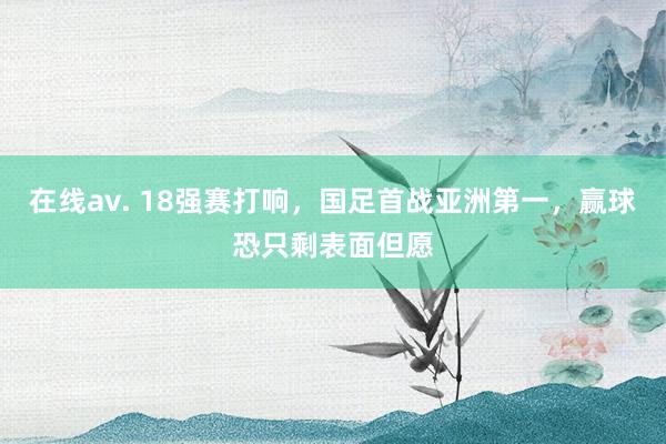 在线av. 18强赛打响，国足首战亚洲第一，赢球恐只剩表面但愿