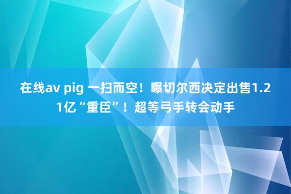 在线av pig 一扫而空！曝切尔西决定出售1.21亿“重臣”！超等弓手转会动手