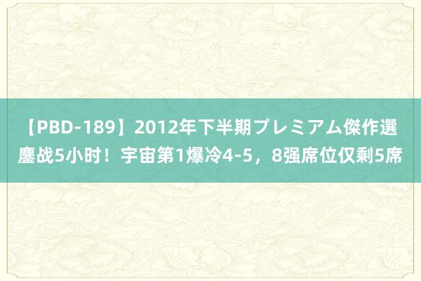 【PBD-189】2012年下半期プレミアム傑作選 鏖战5小时！宇宙第1爆冷4-5，8强席位仅剩5席