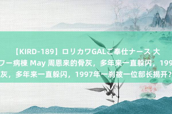 【KIRD-189】ロリカワGALご奉仕ナース 大量ぶっかけザーメンシャワー病棟 May 周恩来的骨灰，多年来一直躲闪，1997年一刹被一位部长揭开？