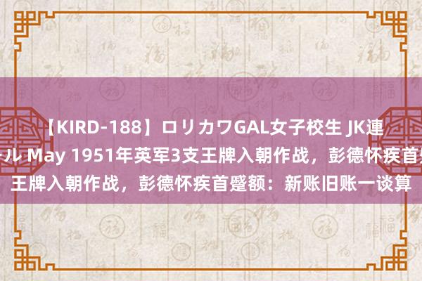 【KIRD-188】ロリカワGAL女子校生 JK連続一撃顔射ハイスクール May 1951年英军3支王牌入朝作战，彭德怀疾首蹙额：新账旧账一谈算