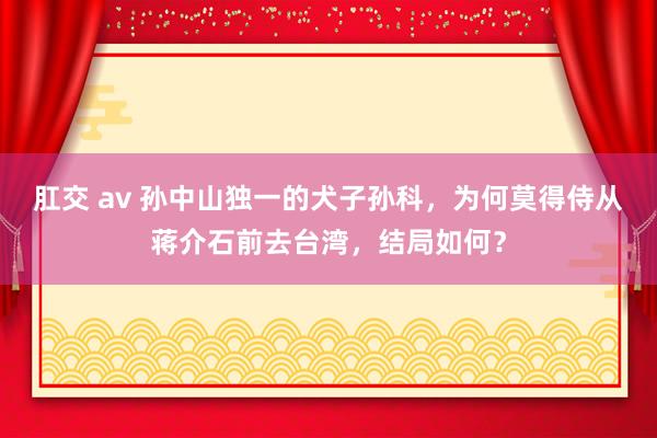 肛交 av 孙中山独一的犬子孙科，为何莫得侍从蒋介石前去台湾，结局如何？