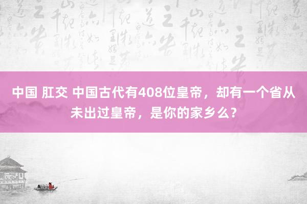 中国 肛交 中国古代有408位皇帝，却有一个省从未出过皇帝，是你的家乡么？