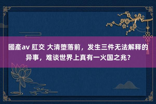 國產av 肛交 大清堕落前，发生三件无法解释的异事，难谈世界上真有一火国之兆？