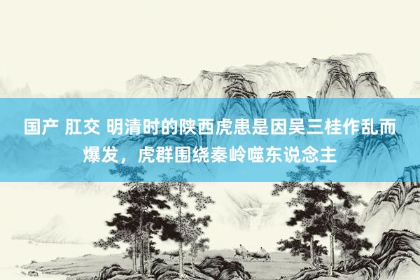 国产 肛交 明清时的陕西虎患是因吴三桂作乱而爆发，虎群围绕秦岭噬东说念主