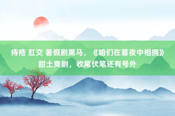 痔疮 肛交 暑假剧黑马，《咱们在暮夜中相拥》甜土爽剧，收尾伏笔还有号外