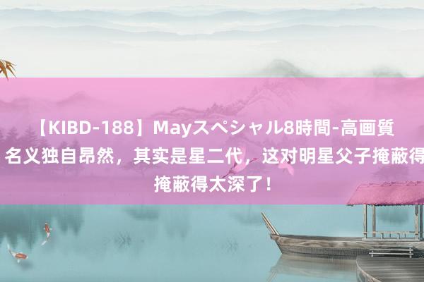 【KIBD-188】Mayスペシャル8時間-高画質-特別編 名义独自昂然，其实是星二代，这对明星父子掩蔽得太深了！