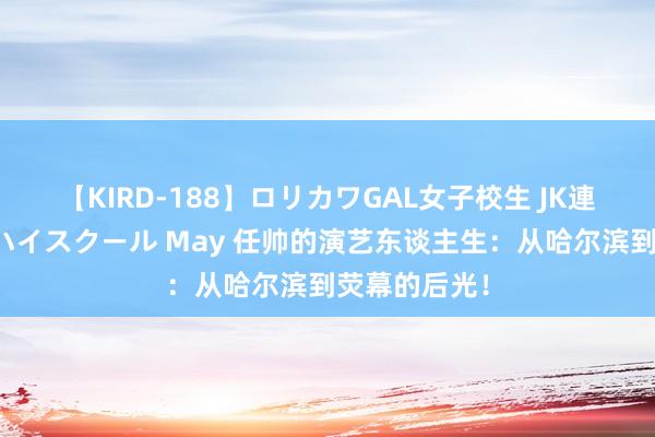 【KIRD-188】ロリカワGAL女子校生 JK連続一撃顔射ハイスクール May 任帅的演艺东谈主生：从哈尔滨到荧幕的后光！