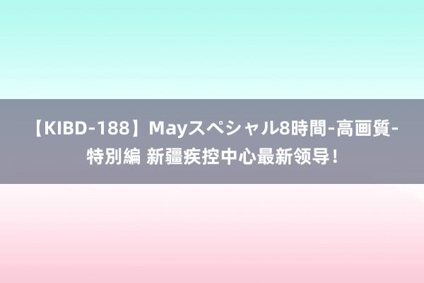 【KIBD-188】Mayスペシャル8時間-高画質-特別編 新疆疾控中心最新领导！