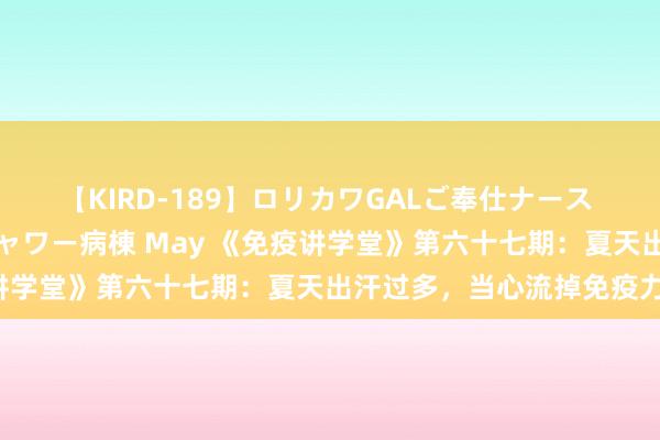 【KIRD-189】ロリカワGALご奉仕ナース 大量ぶっかけザーメンシャワー病棟 May 《免疫讲学堂》第六十七期：夏天出汗过多，当心流掉免疫力！