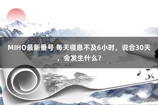 MIHO最新番号 每天寝息不及6小时，说合30天，会发生什么？