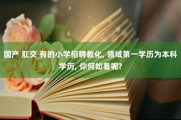 国产 肛交 有的小学招聘教化， 领域第一学历为本科学历， 你何如看呢?