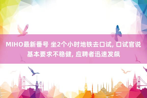 MIHO最新番号 坐2个小时地铁去口试， 口试官说基本要求不稳健， 应聘者迅速发飙