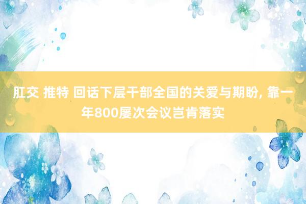 肛交 推特 回话下层干部全国的关爱与期盼， 靠一年800屡次会议岂肯落实