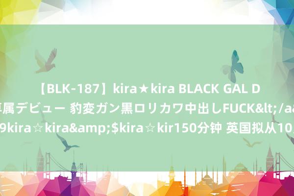 【BLK-187】kira★kira BLACK GAL DEBUT 日焼け黒ギャル専属デビュー 豹変ガン黒ロリカワ中出しFUCK</a>2014-10-19kira☆kira&$kira☆kir150分钟 英国拟从10月起将动力价钱上限上调约10%