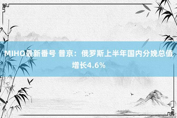 MIHO最新番号 普京：俄罗斯上半年国内分娩总值增长4.6%