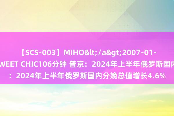 【SCS-003】MIHO</a>2007-01-10h.m.p&$SWEET CHIC106分钟 普京：2024年上半年俄罗斯国内分娩总值增长4.6%