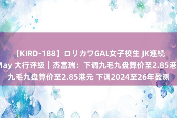 【KIRD-188】ロリカワGAL女子校生 JK連続一撃顔射ハイスクール May 大行评级｜杰富瑞：下调九毛九盘算价至2.85港元 下调2024至26年盈测