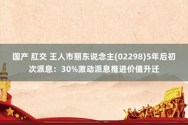 国产 肛交 王人市丽东说念主(02298)5年后初次派息：30%激动派息推进价值升迁