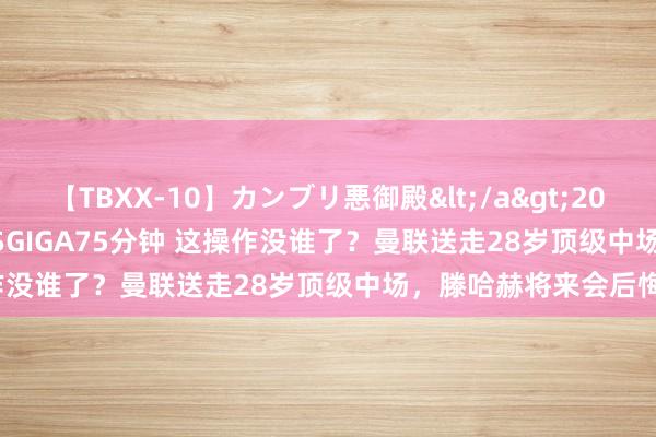 【TBXX-10】カンブリ悪御殿</a>2014-04-25GIGA&$GIGA75分钟 这操作没谁了？曼联送走28岁顶级中场，滕哈赫将来会后悔吗？