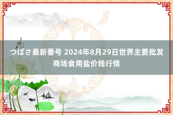 つばさ最新番号 2024年8月29日世界主要批发商场食用盐价钱行情