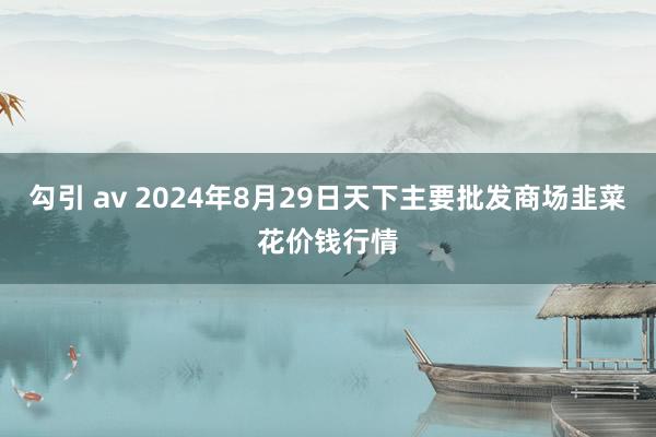 勾引 av 2024年8月29日天下主要批发商场韭菜花价钱行情