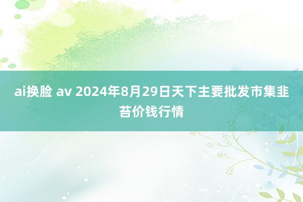 ai换脸 av 2024年8月29日天下主要批发市集韭苔价钱行情