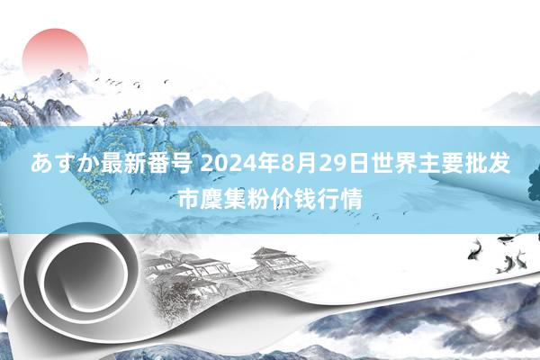 あすか最新番号 2024年8月29日世界主要批发市麇集粉价钱行情