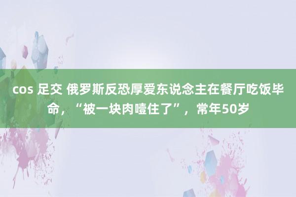 cos 足交 俄罗斯反恐厚爱东说念主在餐厅吃饭毕命，“被一块肉噎住了”，常年50岁