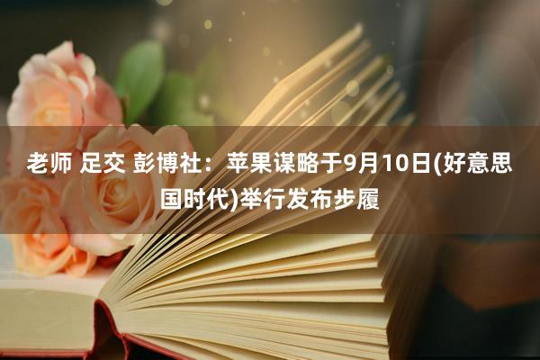 老师 足交 彭博社：苹果谋略于9月10日(好意思国时代)举行发布步履