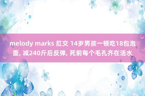 melody marks 肛交 14岁男孩一顿吃18包泡面， 减240斤后反弹， 死前每个毛孔齐在活水