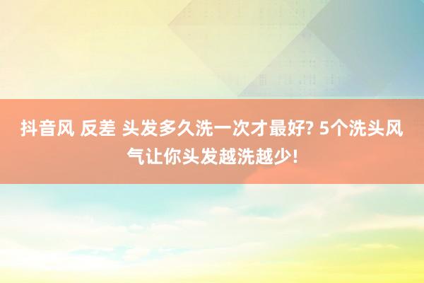 抖音风 反差 头发多久洗一次才最好? 5个洗头风气让你头发越洗越少!