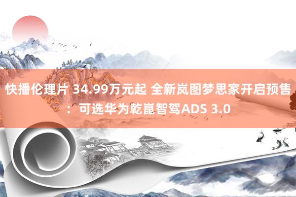 快播伦理片 34.99万元起 全新岚图梦思家开启预售：可选华为乾崑智驾ADS 3.0