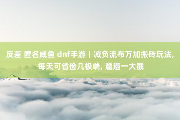 反差 匿名咸鱼 dnf手游丨减负流布万加搬砖玩法， 每天可省俭几极端， 邋遢一大截