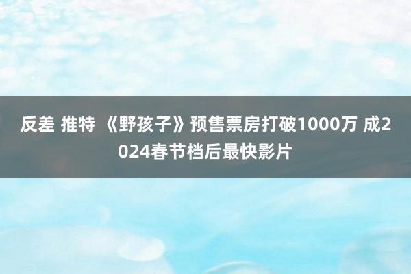 反差 推特 《野孩子》预售票房打破1000万 成2024春节档后最快影片