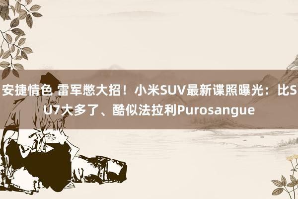 安捷情色 雷军憋大招！小米SUV最新谍照曝光：比SU7大多了、酷似法拉利Purosangue