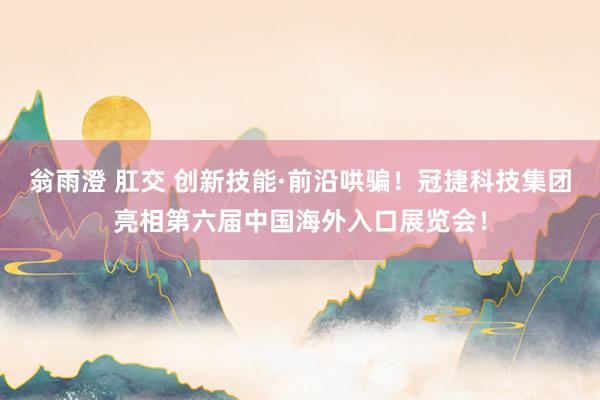 翁雨澄 肛交 创新技能·前沿哄骗！冠捷科技集团亮相第六届中国海外入口展览会！