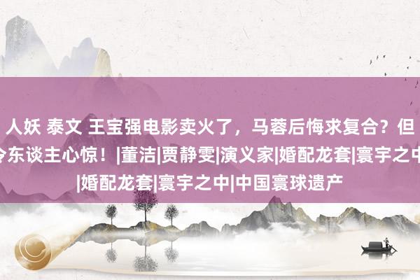 人妖 泰文 王宝强电影卖火了，马蓉后悔求复合？但真正的指标更令东谈主心惊！|董洁|贾静雯|演义家|婚配龙套|寰宇之中|中国寰球遗产