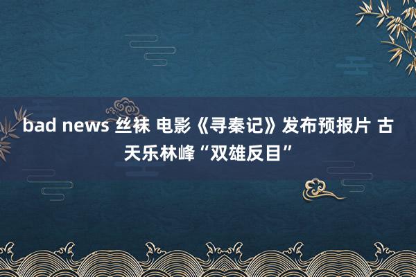 bad news 丝袜 电影《寻秦记》发布预报片 古天乐林峰“双雄反目”