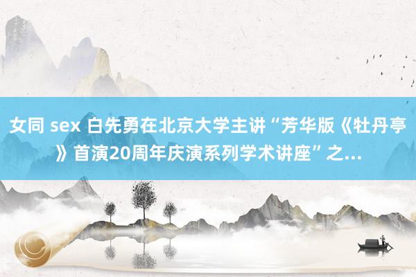 女同 sex 白先勇在北京大学主讲“芳华版《牡丹亭》首演20周年庆演系列学术讲座”之...