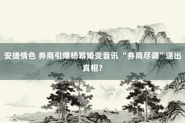 安捷情色 券商引爆杨幂婚变音讯 “券商尽调”逼出真相？